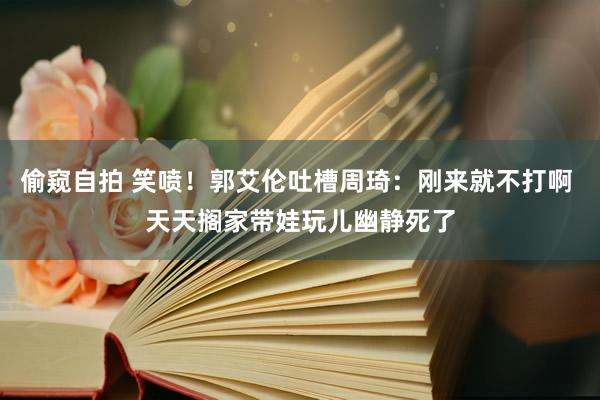 偷窥自拍 笑喷！郭艾伦吐槽周琦：刚来就不打啊 天天搁家带娃玩儿幽静死了