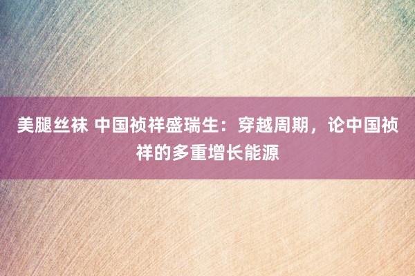 美腿丝袜 中国祯祥盛瑞生：穿越周期，论中国祯祥的多重增长能源