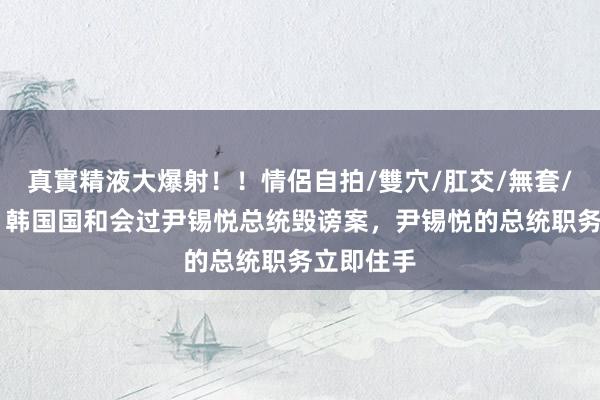 真實精液大爆射！！情侶自拍/雙穴/肛交/無套/大量噴精 韩国国和会过尹锡悦总统毁谤案，尹锡悦的总统职务立即住手