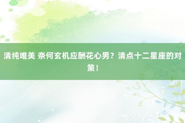 清纯唯美 奈何玄机应酬花心男？清点十二星座的对策！