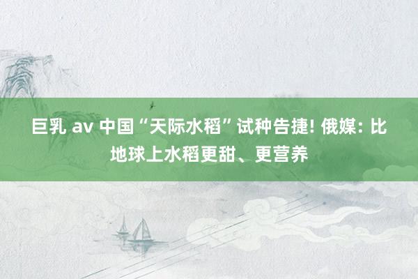 巨乳 av 中国“天际水稻”试种告捷! 俄媒: 比地球上水稻更甜、更营养