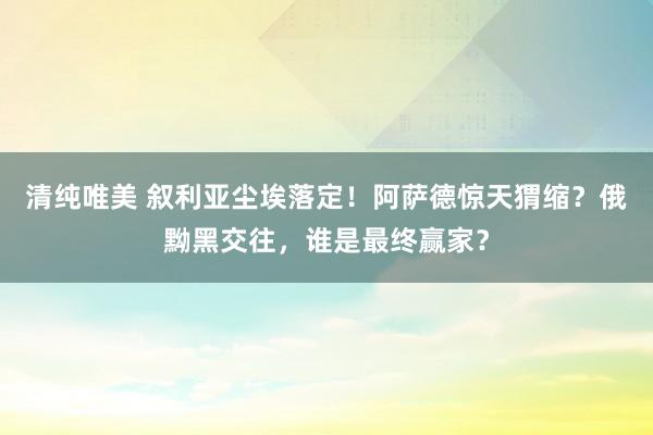 清纯唯美 叙利亚尘埃落定！阿萨德惊天猬缩？俄黝黑交往，谁是最终赢家？