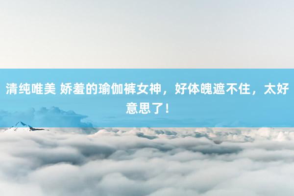 清纯唯美 娇羞的瑜伽裤女神，好体魄遮不住，太好意思了！