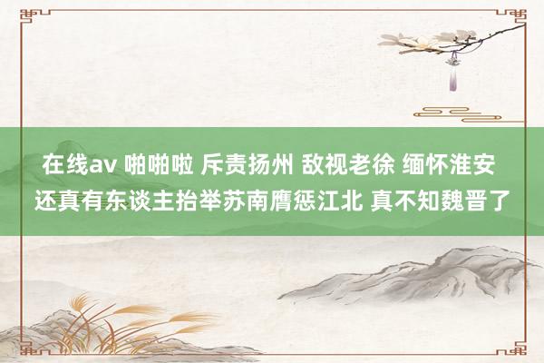 在线av 啪啪啦 斥责扬州 敌视老徐 缅怀淮安 还真有东谈主抬举苏南膺惩江北 真不知魏晋了
