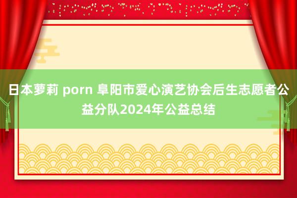 日本萝莉 porn 阜阳市爱心演艺协会后生志愿者公益分队2024年公益总结