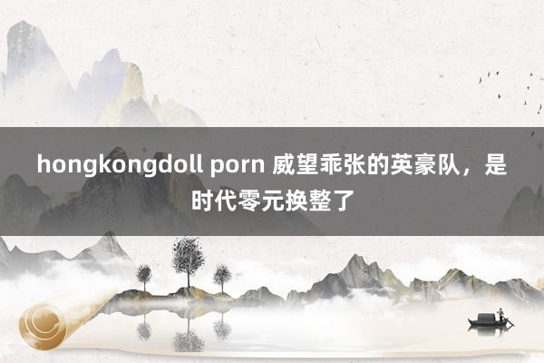 hongkongdoll porn 威望乖张的英豪队，是时代零元换整了
