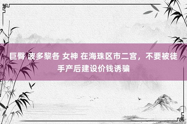 巨臀 波多黎各 女神 在海珠区市二宫，不要被徒手产后建设价钱诱骗