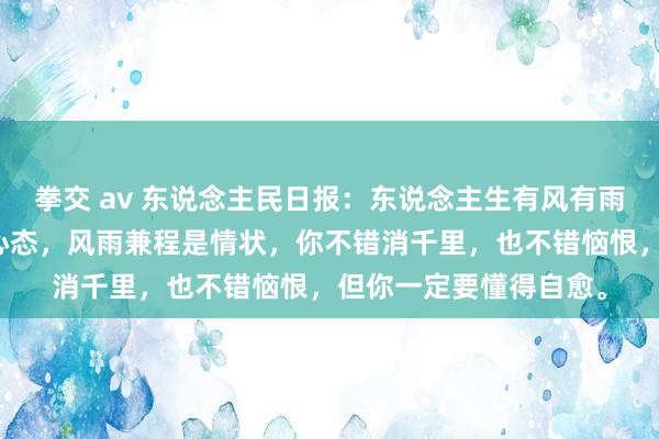 拳交 av 东说念主民日报：东说念主生有风有雨是常态，风雨无阻是心态，风雨兼程是情状，你不错消千里，也不错恼恨，但你一定要懂得自愈。