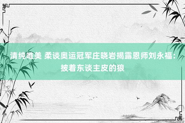 清纯唯美 柔谈奥运冠军庄晓岩揭露恩师刘永福：披着东谈主皮的狼
