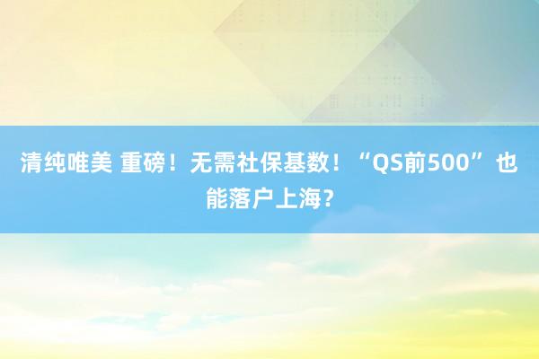 清纯唯美 重磅！无需社保基数！“QS前500” 也能落户上海？