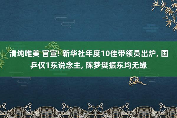 清纯唯美 官宣! 新华社年度10佳带领员出炉， 国乒仅1东说念主， 陈梦樊振东均无缘