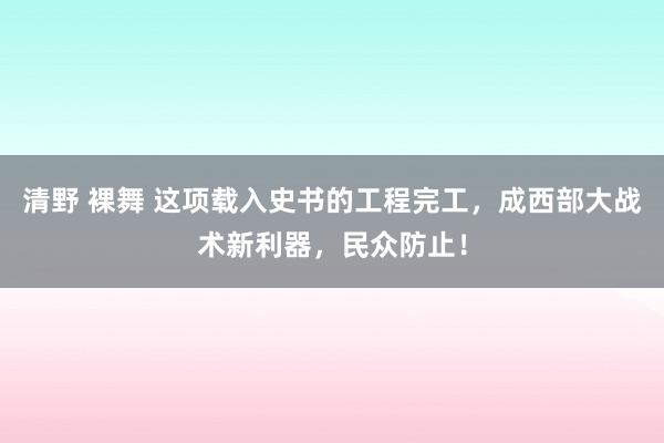 清野 裸舞 这项载入史书的工程完工，成西部大战术新利器，民众防止！