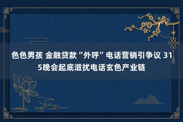 色色男孩 金融贷款“外呼”电话营销引争议 315晚会起底滋扰电话玄色产业链