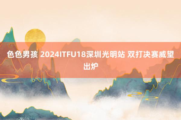 色色男孩 2024ITFU18深圳光明站 双打决赛威望出炉