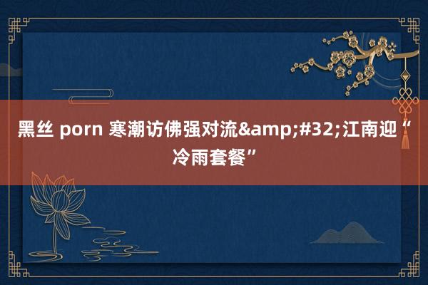 黑丝 porn 寒潮访佛强对流&#32;江南迎“冷雨套餐”