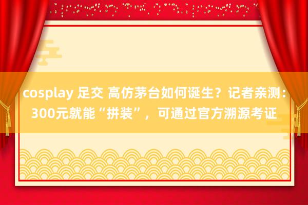 cosplay 足交 高仿茅台如何诞生？记者亲测：300元就能“拼装”，可通过官方溯源考证