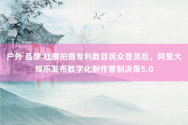 户外 品牌 杜撰拍摄专利数目民众登顶后，阿里大娱乐发布数字化制作管制决策5.0
