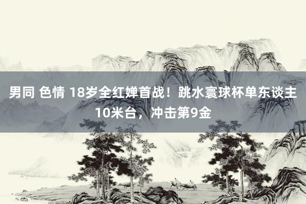 男同 色情 18岁全红婵首战！跳水寰球杯单东谈主10米台，冲击第9金