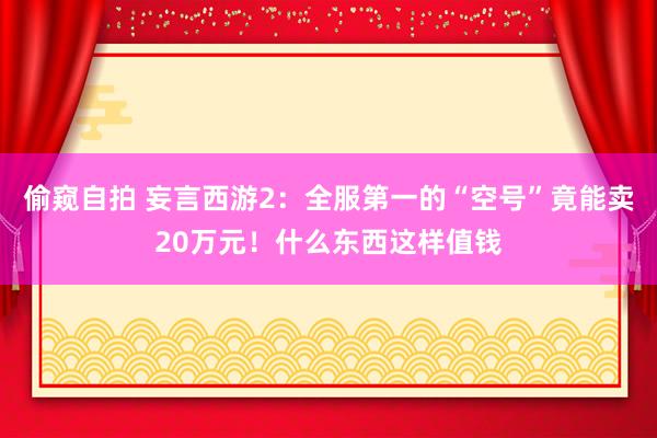 偷窥自拍 妄言西游2：全服第一的“空号”竟能卖20万元！什么东西这样值钱