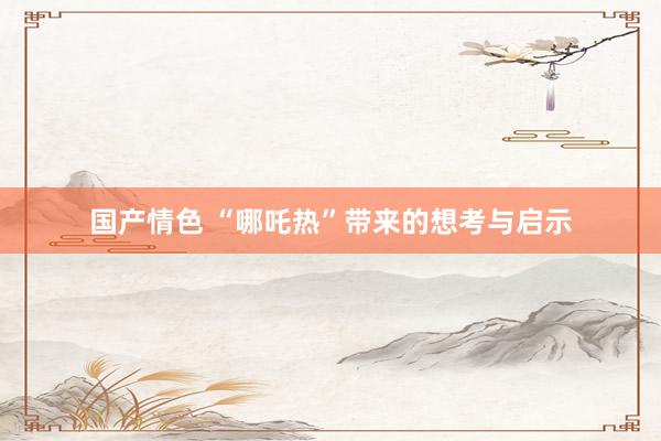 国产情色 “哪吒热”带来的想考与启示