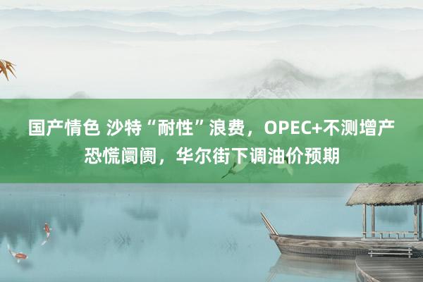 国产情色 沙特“耐性”浪费，OPEC+不测增产恐慌阛阓，华尔街下调油价预期