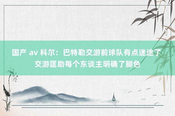 国产 av 科尔：巴特勒交游前球队有点迷途了 交游匡助每个东谈主明确了脚色