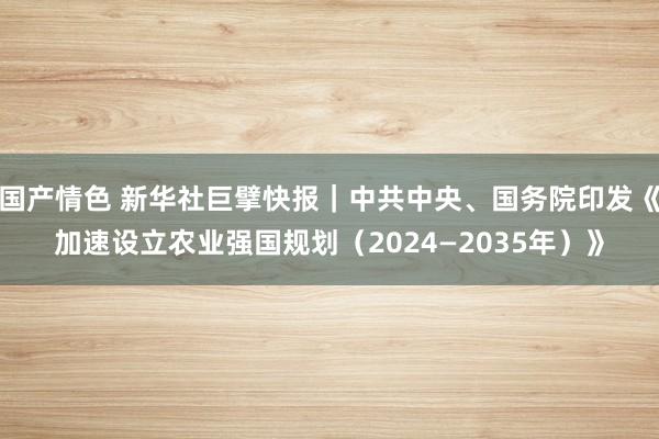 国产情色 新华社巨擘快报｜中共中央、国务院印发《加速设立农业强国规划（2024—2035年）》