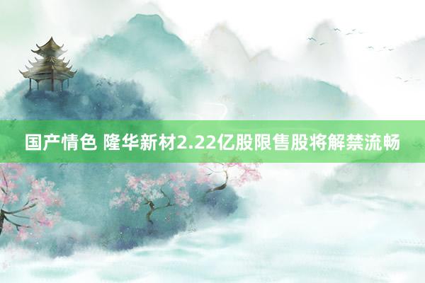 国产情色 隆华新材2.22亿股限售股将解禁流畅