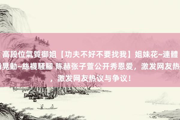 高段位氣質御姐【功夫不好不要找我】姐妹花~連體絲襪~大奶晃動~絲襪騷腳 陈赫张子萱公开秀恩爱，激发网友热议与争议！