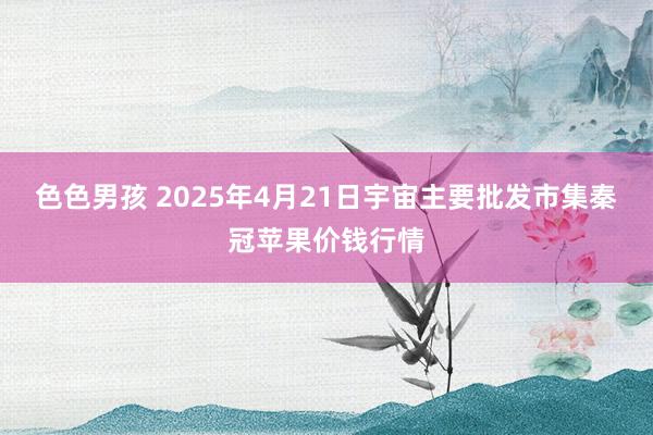 色色男孩 2025年4月21日宇宙主要批发市集秦冠苹果价钱行情