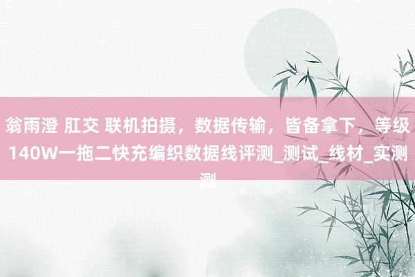 翁雨澄 肛交 联机拍摄，数据传输，皆备拿下，等级140W一拖二快充编织数据线评测_测试_线材_实测
