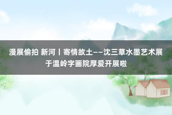 漫展偷拍 新河丨寄情故土——沈三草水墨艺术展于温岭字画院厚爱开展啦