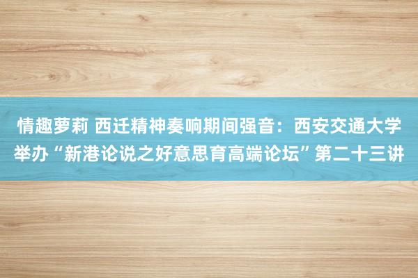 情趣萝莉 西迁精神奏响期间强音：西安交通大学举办“新港论说之好意思育高端论坛”第二十三讲