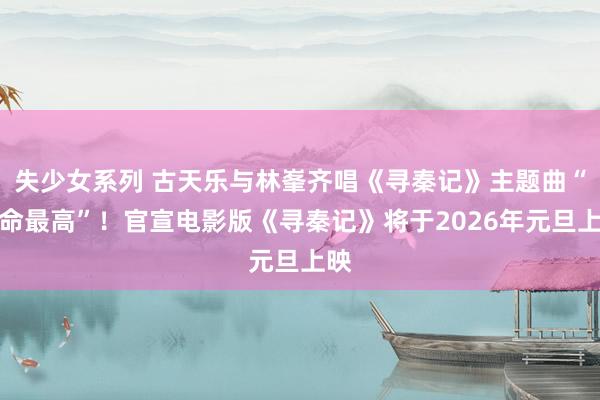 失少女系列 古天乐与林峯齐唱《寻秦记》主题曲“天命最高”！官宣电影版《寻秦记》将于2026年元旦上映