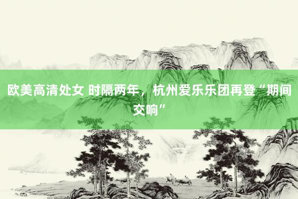 欧美高清处女 时隔两年，杭州爱乐乐团再登“期间交响”
