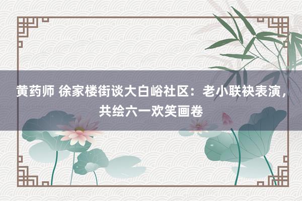 黄药师 徐家楼街谈大白峪社区：老小联袂表演，共绘六一欢笑画卷